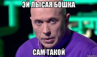 эй лысая бошка сам такой