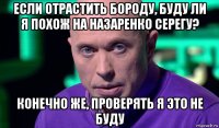 если отрастить бороду, буду ли я похож на назаренко серегу? конечно же, проверять я это не буду