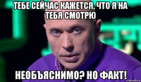 тебе сейчас кажется, что я на тебя смотрю необъяснимо? но факт!