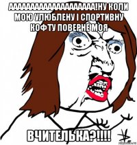 аааааааааааааааааааа!ну коли мою улюблену і спортивну кофту поверне моя вчителька?!!!!