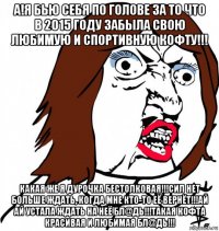 а!я бью себя по голове за то что в 2015 году забыла свою любимую и спортивную кофту!!! какая же я дурочка бестолковая!!!сил нет больше ждать, когда мне кто-то её вернёт!!!ай ай устала ждать на неё бл@дь!!!такая кофта красивая и любимая бл@дь!!!