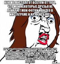 как же я устала от всего!и от того, что мои некоторые друзья не лайкают мои фотки и видео в инстаграме и на фейсбуке! от того, что я постоянно кашляю, от того, что я поздно засыпаю, от того, что моя мама постоянно беситься ска она!!!от того, что я тупая постоянно туплю!!! ой блядь!!!! всё хуево!!!!