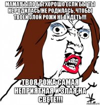 мама!было бы хорошо если бы ты не родилась!не родилась, чтобы твоей злой рожи не видеть!!! твоя рожа самая неприятная и злая на свете!!!