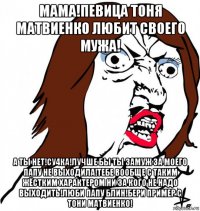 мама!певица тоня матвиенко любит своего мужа! а ты нет!су4ка!лучше бы ты замуж за моего папу не выходила!тебе вообще с таким жёстким характером ни за кого не надо выходить!люби папу блин!бери пример с тони матвиенко!