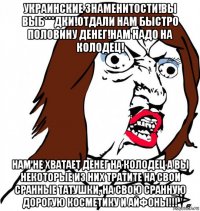 украинские знаменитости!вы выб***дки!отдали нам быстро половину денег!нам надо на колодец! нам не хватает денег на колодец а вы некоторые из них тратите на свои сранные татушки, на свою сранную дорогую косметику и айфоны!!!