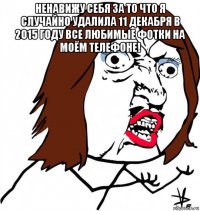 ненавижу себя за то что я случайно удалила 11 декабря в 2015 году все любимые фотки на моём телефоне! 