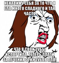 ненавижу себя за то что я ела много сладкого и так часто что я свои зубы испортила, теперь плати за лечения этих зубов пля!