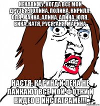 ненавижу, когда все мои друзья:полина, полина, кирилл, оля, жанна, алина, алина, юля, вика, катя, руся, аня, марина настя, карина и лена не лайкают все мои фотки и видео в инстаграме!!!