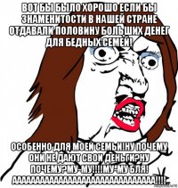 вот бы было хорошо если бы знаменитости в нашей стране отдавали половину больших денег для бедных семей! особенно для моей семьи!ну почему они не дают свои деньги?ну почему?му-му!!!!му-му бля! ааааааааааааааааааааааааааааааа!!!!