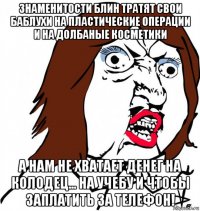 знаменитости блин тратят свои баблухи на пластические операции и на долбаные косметики а нам не хватает денег на колодец... на учебу и чтобы заплатить за телефон!