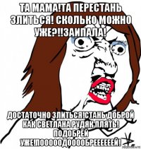 та мама!та перестань злиться! сколько можно уже?!!заипала! достаточно злиться!стань доброй как светлана рудяк плять! подобрей уже!пооооодооообреееееей!