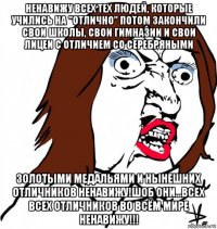 ненавижу всех тех людей, которые учились на "отлично" потом закончили свои школы, свои гимназии и свои лицеи с отличием со серебряными золотыми медальями и нынешних отличников ненавижу!шоб они...всех всех отличников во всём мире ненавижу!!!