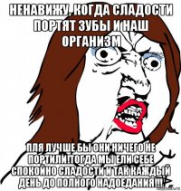 ненавижу, когда сладости портят зубы и наш организм пля лучше бы они ничего не портили!тогда мы ели себе спокойно сладости и так каждый день до полного надоедания!!!