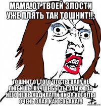 мама!от твоей злости уже плять так тошнит!!; тошнит от того что ты папу не любишь! лучше бы ты замуж за него не выходила!!!и ни за кого!ты очень злая как собака!!!