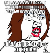 я орууууууууууу!я психую где телефон!!!!верни его блядь!!! нуууууууууууууу когда ты вы вернёте вернёшь!!!