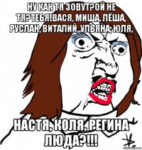 ну как тя зовут?ой не тя?тебя!вася, миша, лёша, руслан, виталий, ульяна, юля, настя, коля, регина люда?!!!