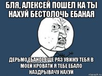 бля, алексей пошел ка ты нахуй бестолочь ебаная дерьмо ебаное еще раз увижу тебя в моей кровати я тебе ебало наздрывачу нахуй