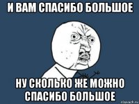 и вам спасибо большое ну сколько же можно спасибо большое