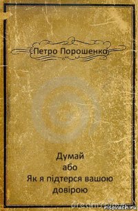 Петро Порошенко Думай
або
Як я підтерся вашою довірою