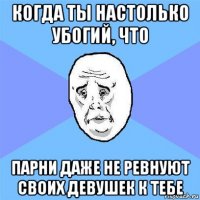 когда ты настолько убогий, что парни даже не ревнуют своих девушек к тебе