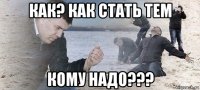 как? как стать тем кому надо???