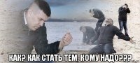  как? как стать тем, кому надо???