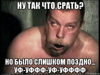 ну так что.срать? но было слишком поздно... уф-уффф-уф-уфффф