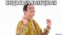 когда на 5% вытащил 2к 