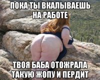 пока ты вкалываешь на работе твоя баба отожрала такую жопу и пердит