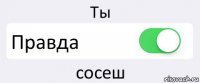 Ты Правда сосеш