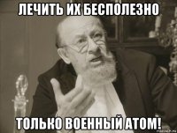 лечить их бесполезно только военный атом!