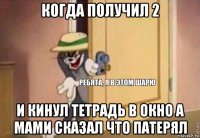 когда получил 2 и кинул тетрадь в окно а мами сказал что патерял