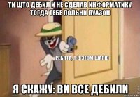 ти щто дебил и не сделав информатику тогда тебе польни пуазон я скажу: ви все дебили