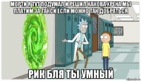 морти я тут подумал и решил какова хрена мы платим за такси если можно так добраться рик бля ты умный