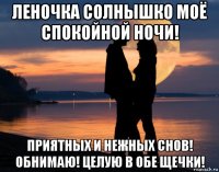 леночка солнышко моё спокойной ночи! приятных и нежных снов! обнимаю! целую в обе щечки!
