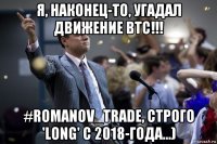 я, наконец-то, угадал движение btc!!! #romanov_trade, строго 'long' с 2018-года...)