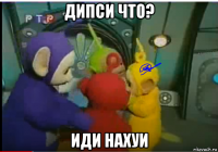 дипси что? иди нахуи