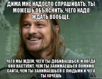 дима мне надоело спрашивать, ты можешь объяснить, чего надо ждать вообще, чего мы ждем, чего ты добиваешься, и когда оно наступит, чем ты занимаешься помимо сайта, чем ты занимаешься с людьми и чего ты хочешь