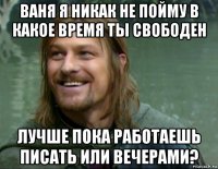 ваня я никак не пойму в какое время ты свободен лучше пока работаешь писать или вечерами?