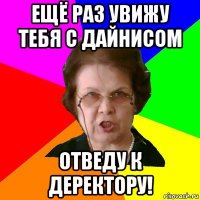 ещё раз увижу тебя с дайнисом отведу к деректору!