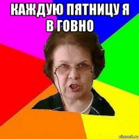 каждую пятницу я в говно 