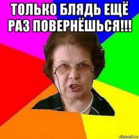 только блядь ещё раз повернёшься!!! 