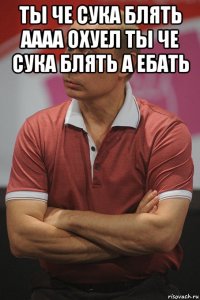 ты че сука блять аааа охуел ты че сука блять а ебать 