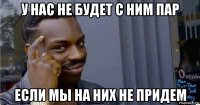 у нас не будет с ним пар если мы на них не придем