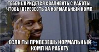 тебе не придется сваливать с работы, чтобы пересесть за нормальный комп, если ты привезешь нормальный комп на работу