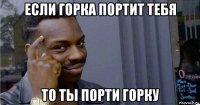 если горка портит тебя то ты порти горку