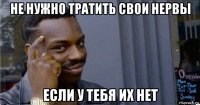 не нужно тратить свои нервы если у тебя их нет