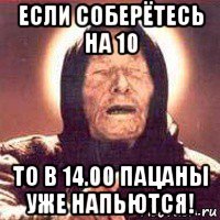 если соберётесь на 10 то в 14.00 пацаны уже напьются!