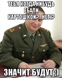 тебя когда нибудь ебали картошкой?...нет)? значит будут ;)