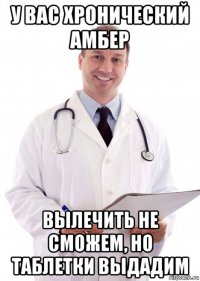 у вас хронический амбер вылечить не сможем, но таблетки выдадим
